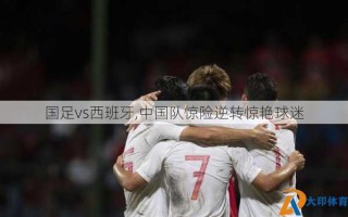 国足vs西班牙,中国队惊险逆转惊艳球迷