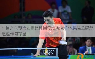 中国乒乓球男团横扫德国夺冠,马龙个人奥运金牌数超越传奇球星