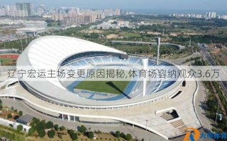 辽宁宏运主场变更原因揭秘,体育场容纳观众3.6万