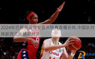 2024年巴黎奥运会女篮资格赛直播安排,中国队对阵新西兰队精彩对决