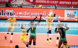 朱婷连获女排世界杯MVP,0 横扫俄罗斯