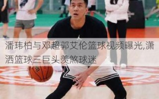 潘玮柏与邓超郭艾伦篮球视频曝光,潇洒篮球三巨头羡煞球迷