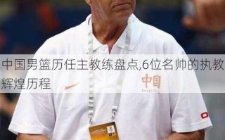 中国男篮历任主教练盘点,6位名帅的执教辉煌历程