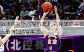 闵鹿蕾领衔北控击败北京,搜狐体育报道最新CBA赛事胜利