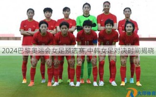 2024巴黎奥运会女足预选赛,中韩女足对决时间揭晓