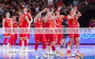 中国队与日本女篮世纪对决,暗箱操作风波引深思