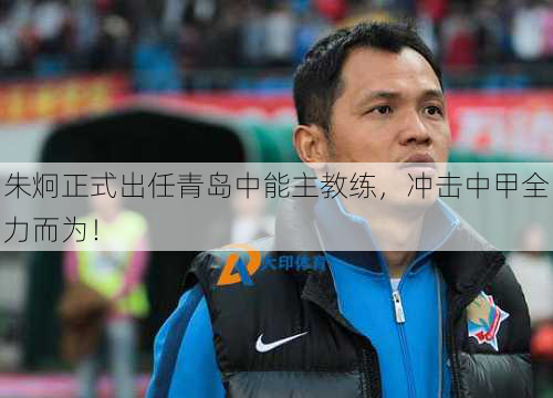 朱炯正式出任青岛中能主教练，冲击中甲全力而为！