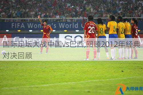 国际足坛大战中国vs巴西,回顾2012年经典对决回顾