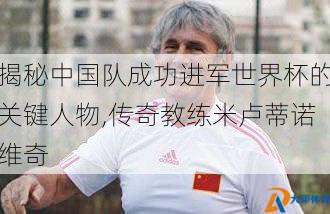 揭秘中国队成功进军世界杯的关键人物,传奇教练米卢蒂诺维奇